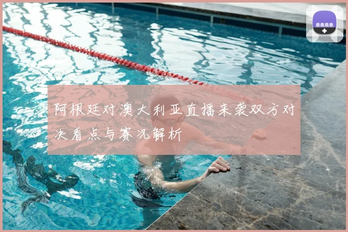 阿根廷对澳大利亚直播来袭双方对决看点与赛况解析