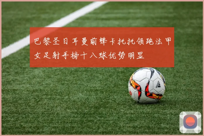 巴黎圣日耳曼前锋卡托托领跑法甲女足射手榜十八球优势明显