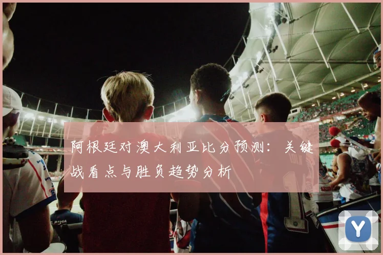 阿根廷对澳大利亚比分预测：关键战看点与胜负趋势分析