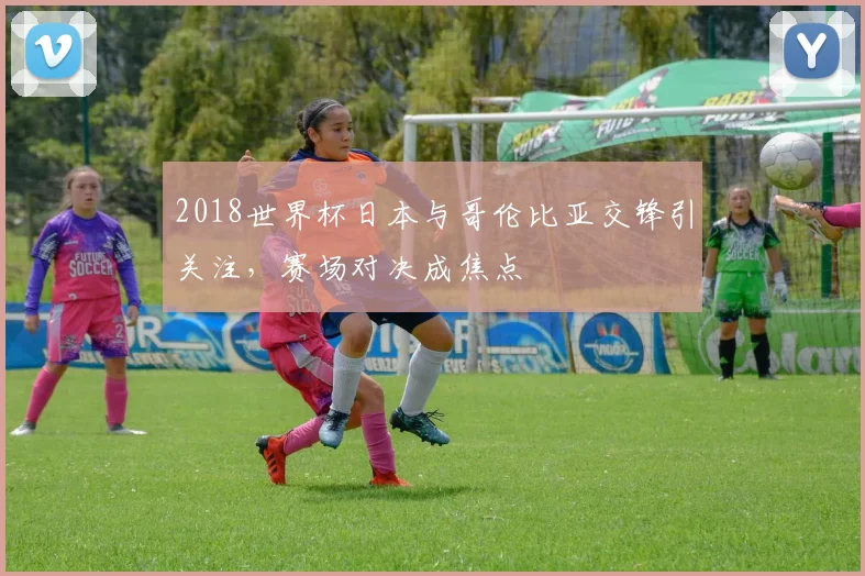 2018世界杯日本与哥伦比亚交锋引关注，赛场对决成焦点