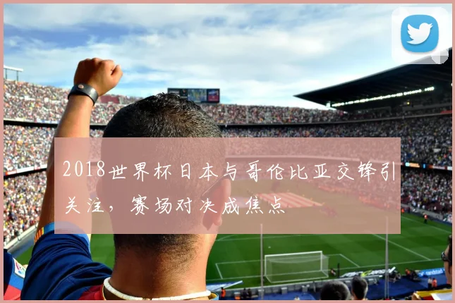 2018世界杯日本与哥伦比亚交锋引关注,赛场对决成焦点