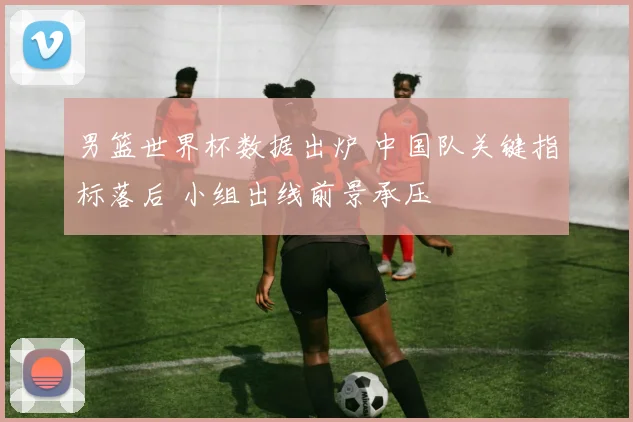 男篮世界杯数据出炉 中国队关键指标落后 小组出线前景承压