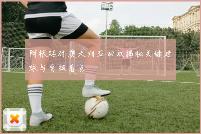 阿根廷对澳大利亚回放揭秘关键进球与晋级看点