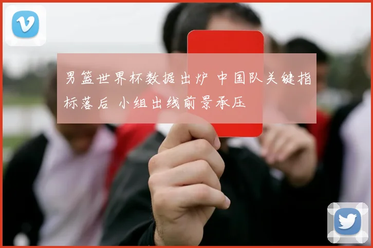 男篮世界杯数据出炉 中国队关键指标落后 小组出线前景承压