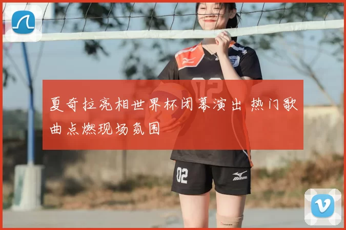 夏奇拉亮相世界杯闭幕演出 热门歌曲点燃现场氛围