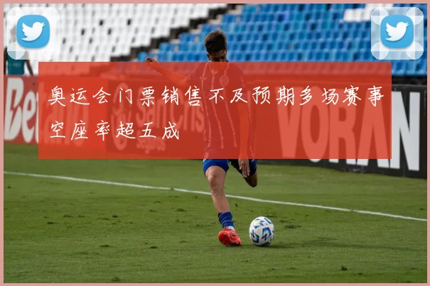 奥运会门票销售不及预期多场赛事空座率超五成