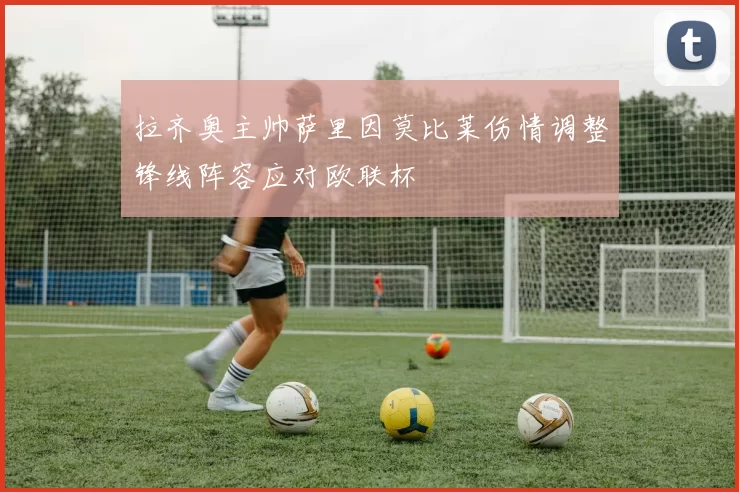 拉齐奥主帅萨里因莫比莱伤情调整锋线阵容应对欧联杯