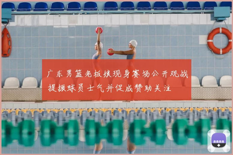 广东男篮老板娘现身赛场公开观战 提振球员士气并促成赞助关注