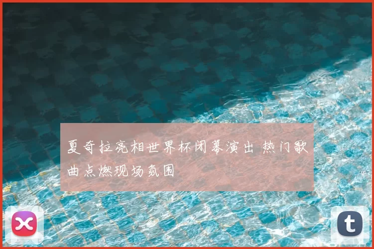 夏奇拉亮相世界杯闭幕演出 热门歌曲点燃现场氛围