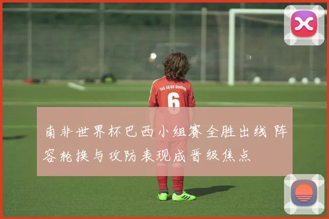 南非世界杯巴西小组赛全胜出线 阵容轮换与攻防表现成晋级焦点