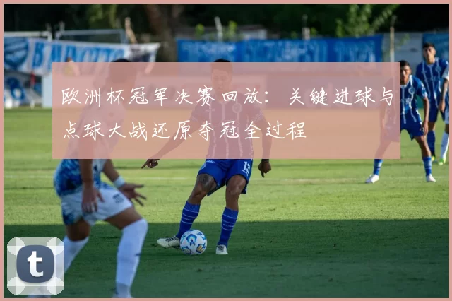 欧洲杯冠军决赛回放：关键进球与点球大战还原夺冠全过程