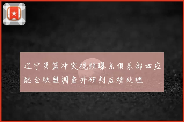 辽宁男篮冲突视频曝光俱乐部回应配合联盟调查并研判后续处理