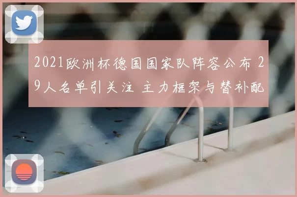 2021欧洲杯德国国家队阵容公布 29人名单引关注 主力框架与替补配置成看点
