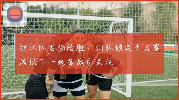 浙江队客场险胜广州队锁定季后赛席位下一轮备战引关注