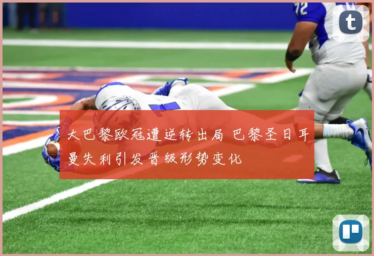 大巴黎欧冠遭逆转出局 巴黎圣日耳曼失利引发晋级形势变化