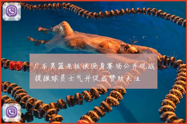 广东男篮老板娘现身赛场公开观战 提振球员士气并促成赞助关注