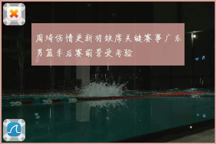周琦伤情更新将缺席关键赛事广东男篮季后赛前景受考验
