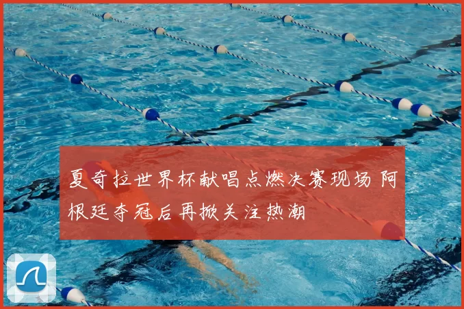 夏奇拉世界杯献唱点燃决赛现场 阿根廷夺冠后再掀关注热潮