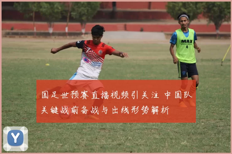 国足世预赛直播视频引关注 中国队关键战前备战与出线形势解析