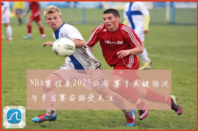 NBA赛程表2025公布 赛季关键场次与季后赛安排受关注