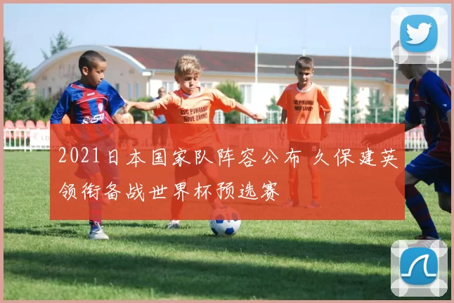 2021日本国家队阵容公布 久保建英领衔备战世界杯预选赛