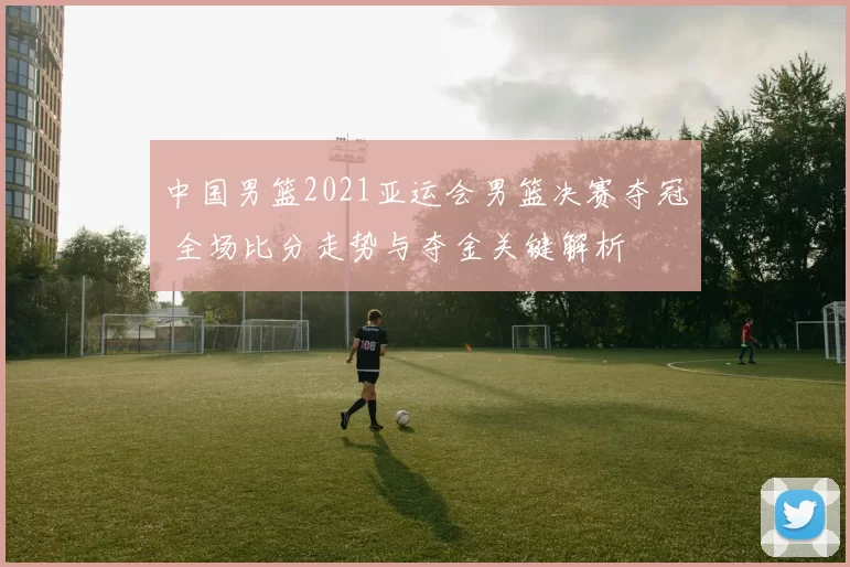 中国男篮2021亚运会男篮决赛夺冠 全场比分走势与夺金关键解析