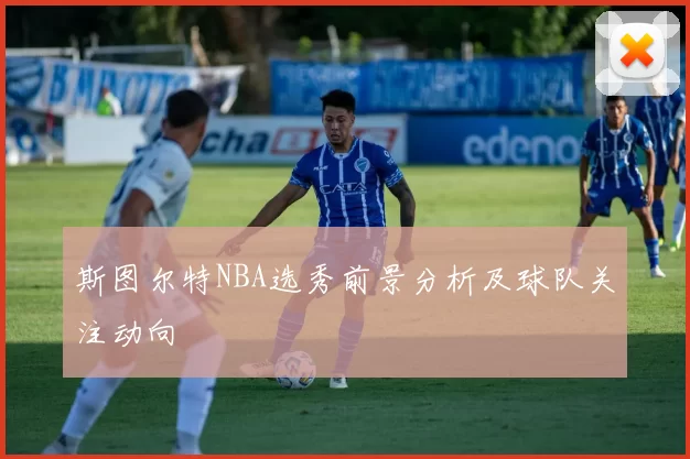 斯图尔特NBA选秀前景分析及球队关注动向