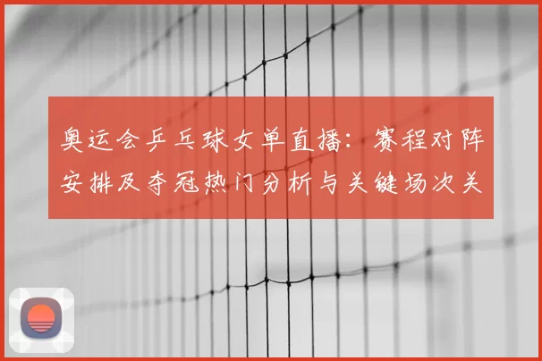 奥运会乒乓球女单直播：赛程对阵安排及夺冠热门分析与关键场次关注