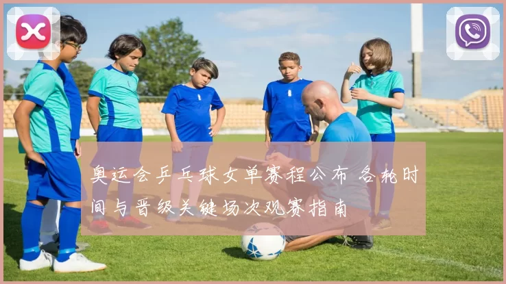 奥运会乒乓球女单赛程公布 各轮时间与晋级关键场次观赛指南