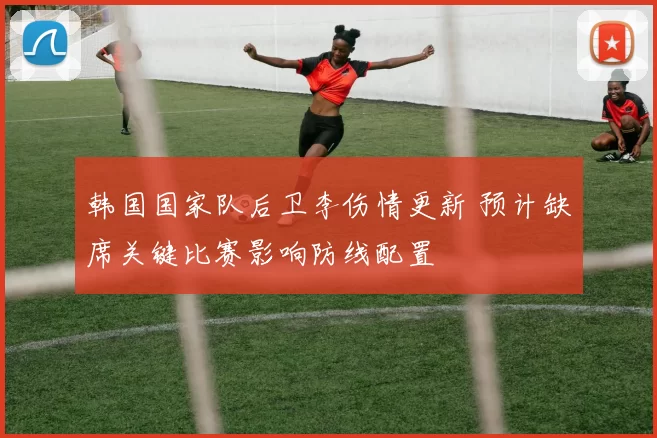 韩国国家队后卫李伤情更新 预计缺席关键比赛影响防线配置
