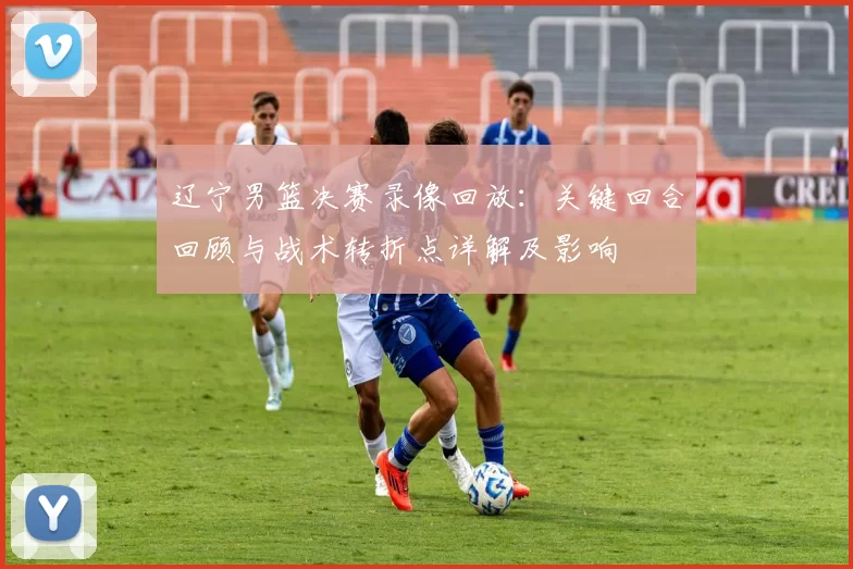 辽宁男篮决赛录像回放：关键回合回顾与战术转折点详解及影响