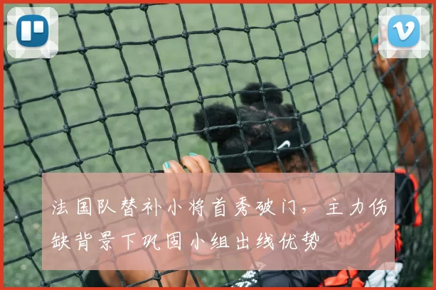 法国队替补小将首秀破门，主力伤缺背景下巩固小组出线优势