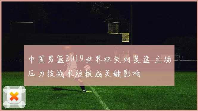 中国男篮2019世界杯失利复盘 主场压力技战术短板成关键影响