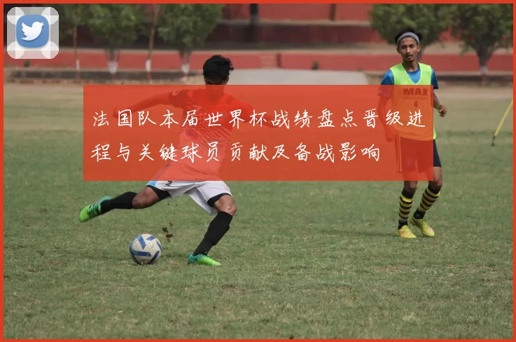 法国队本届世界杯战绩盘点晋级进程与关键球员贡献及备战影响