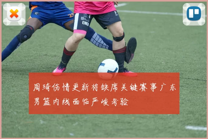 周琦伤情更新将缺席关键赛事广东男篮内线面临严峻考验