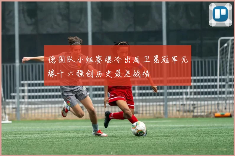 德国队小组赛爆冷出局卫冕冠军无缘十六强创历史最差战绩