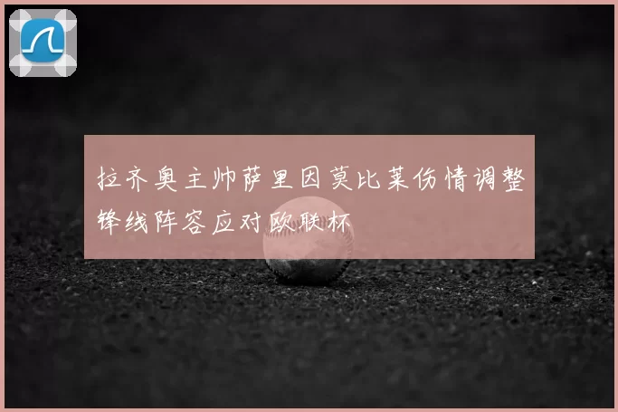 拉齐奥主帅萨里因莫比莱伤情调整锋线阵容应对欧联杯